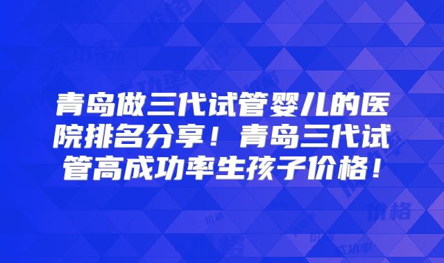 青岛做三代试管婴儿的医院排名分享！青岛三代试管高成功率生孩子价格！