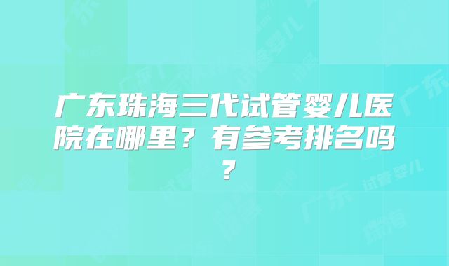 广东珠海三代试管婴儿医院在哪里？有参考排名吗？