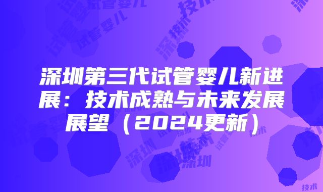 深圳第三代试管婴儿新进展:技术成熟与未来发展展望(2024更新)
