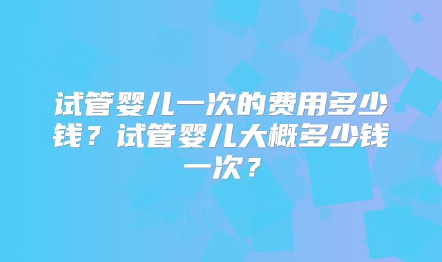 试管婴儿一次的费用多少钱?试管婴儿大概多少钱一次?