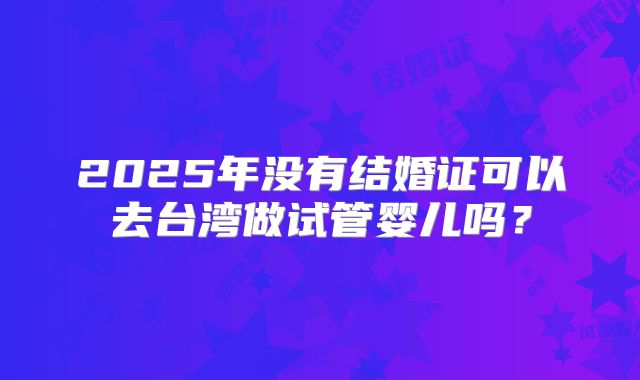 2025年没有结婚证可以去台湾做试管婴儿吗?