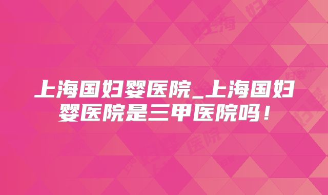 上海国妇婴医院_上海国妇婴医院是三甲医院吗!