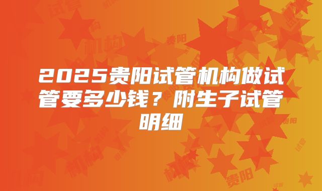 2025贵阳试管机构做试管要多少钱?附生子试管明细