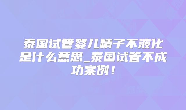 泰国试管婴儿精子不液化是什么意思_泰国试管不成功案例!