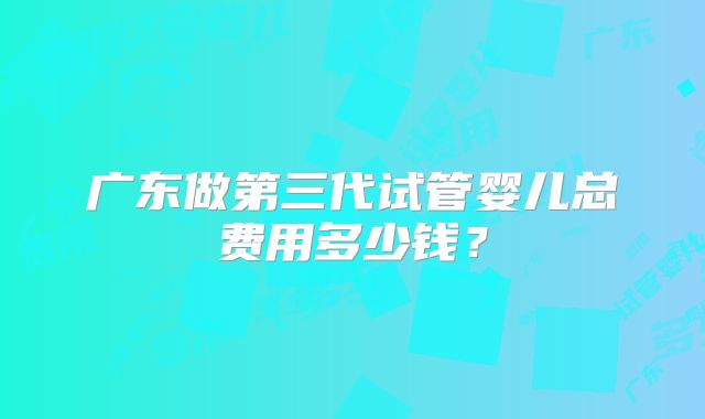 广东做第三代试管婴儿总费用多少钱？