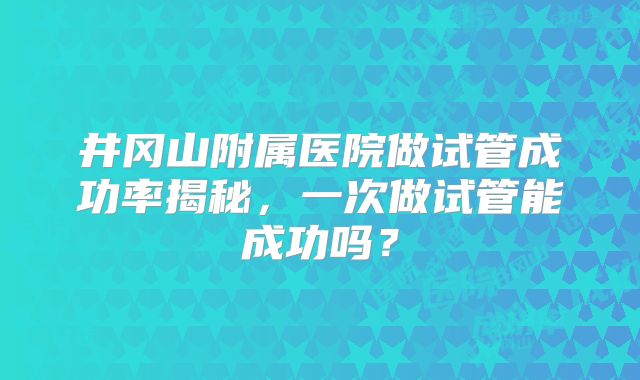 井冈山附属医院做试管成功率揭秘，一次做试管能成功吗？