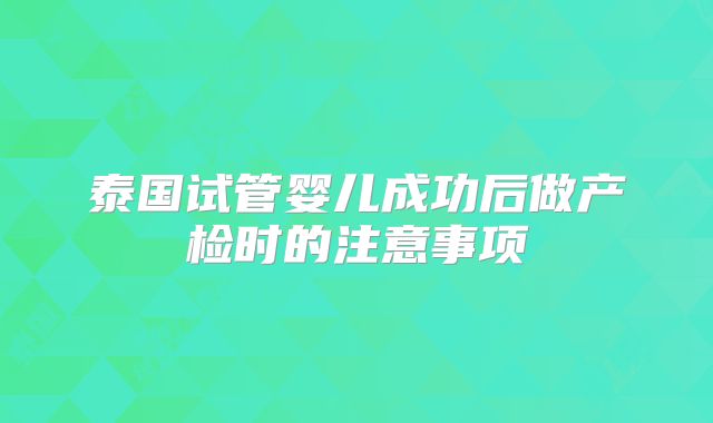泰国试管婴儿成功后做产检时的注意事项
