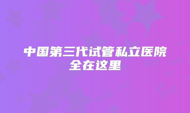 中国第三代试管私立医院全在这里