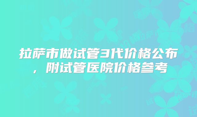 拉萨市做试管3代价格公布,附试管医院价格参考