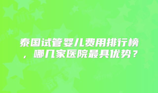泰国试管婴儿费用排行榜,哪几家医院最具优势?