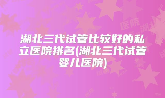 湖北三代试管比较好的私立医院排名(湖北三代试管婴儿医院)