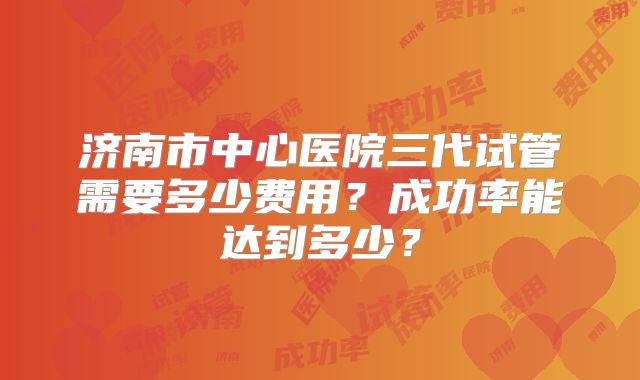 济南市中心医院三代试管需要多少费用？成功率能达到多少？