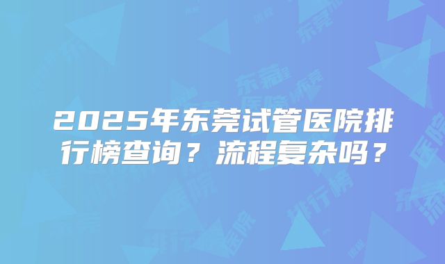 2025年东莞试管医院排行榜查询？流程复杂吗？
