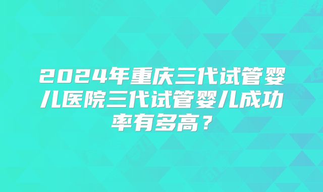 2024年重庆三代试管婴儿医院三代试管婴儿成功率有多高？