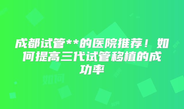 成都试管**的医院推荐！如何提高三代试管移植的成功率