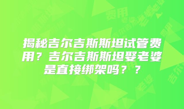 揭秘吉尔吉斯斯坦试管费用?吉尔吉斯斯坦娶老婆是直接绑架吗??
