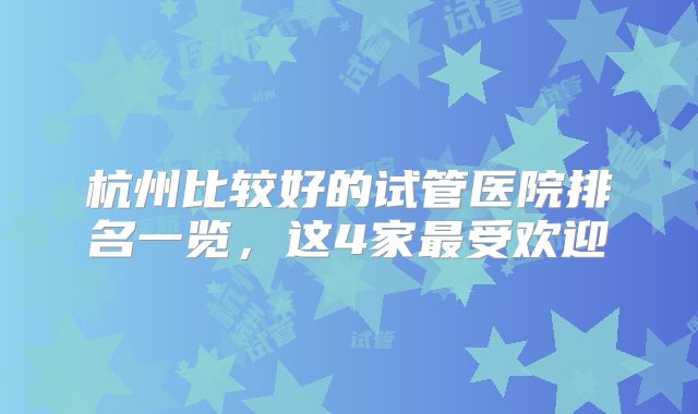 杭州比较好的试管医院排名一览，这4家最受欢迎