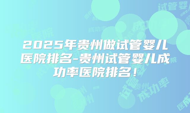 2025年贵州做试管婴儿医院排名-贵州试管婴儿成功率医院排名！