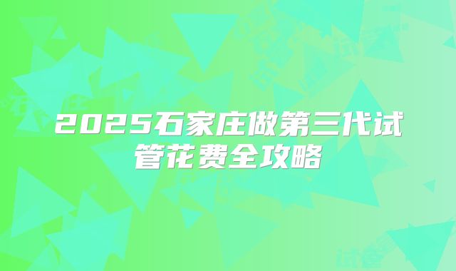 2025石家庄做第三代试管花费全攻略