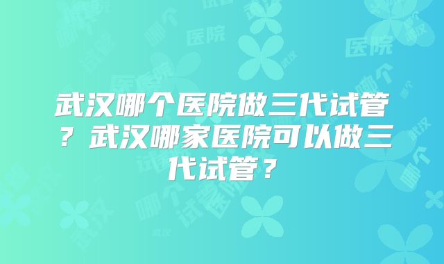 武汉哪个医院做三代试管？武汉哪家医院可以做三代试管？