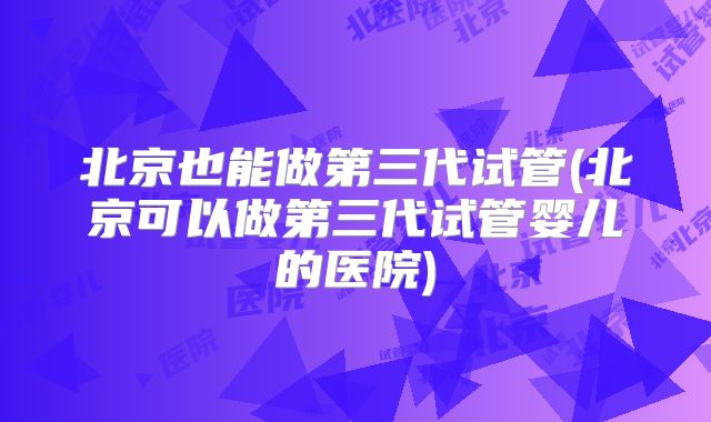 北京也能做第三代试管(北京可以做第三代试管婴儿的医院)