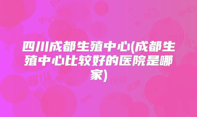 四川成都生殖中心(成都生殖中心比较好的医院是哪家)