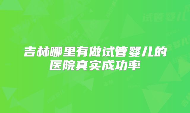 吉林哪里有做试管婴儿的医院真实成功率