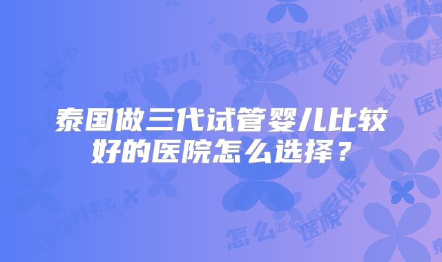 泰国做三代试管婴儿比较好的医院怎么选择？