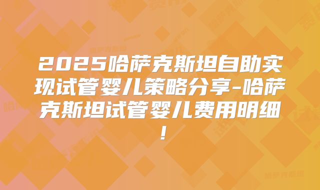 2025哈萨克斯坦自助实现试管婴儿策略分享-哈萨克斯坦试管婴儿费用明细!