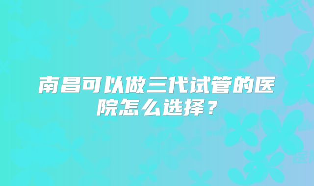 南昌可以做三代试管的医院怎么选择？