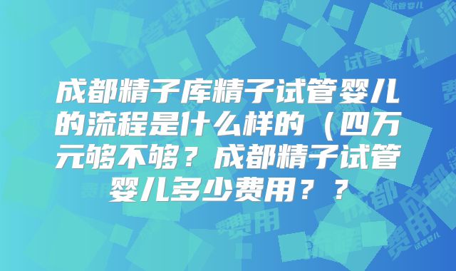 成都精子库精子试管婴儿的流程是什么样的(四万元够不够?成都精子试管婴儿多少费用??