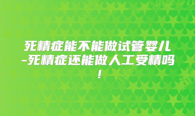 死精症能不能做试管婴儿-死精症还能做人工受精吗！
