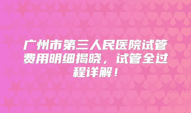 广州市第三人民医院试管费用明细揭晓，试管全过程详解！
