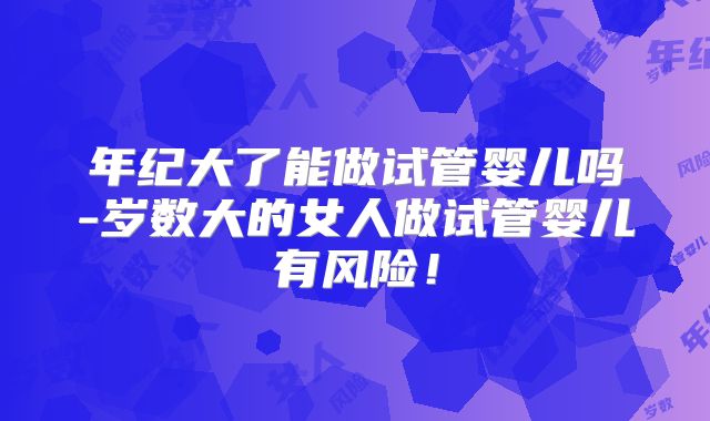 年纪大了能做试管婴儿吗-岁数大的女人做试管婴儿有风险!