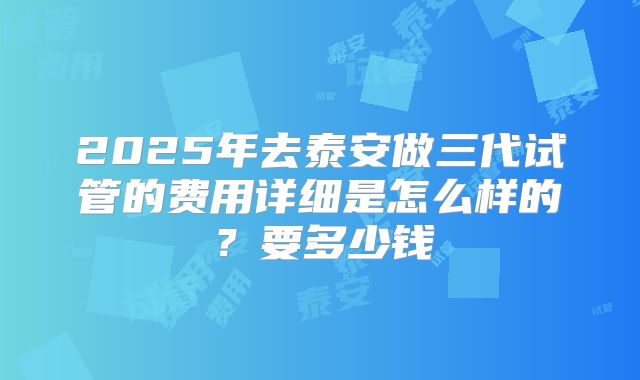 2025年去泰安做三代试管的费用详细是怎么样的?要多少钱
