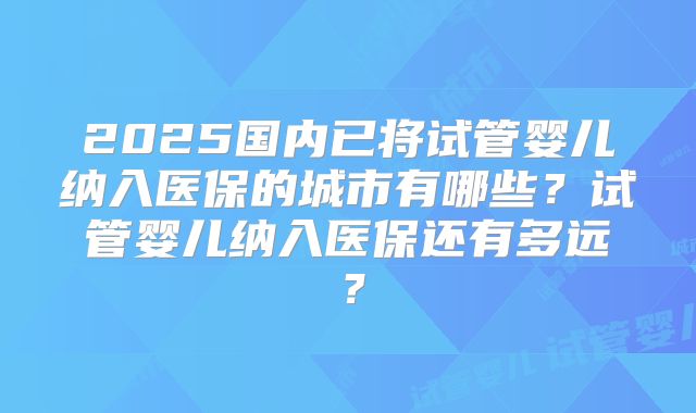 2025国内已将试管婴儿纳入医保的城市有哪些?试管婴儿纳入医保还有多远?