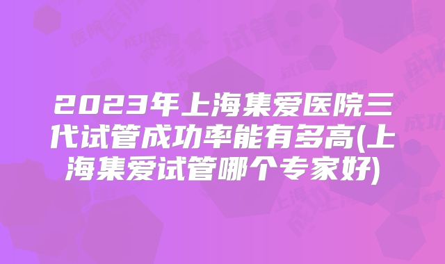 2023年上海集爱医院三代试管成功率能有多高(上海集爱试管哪个专家好)