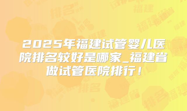 2025年福建试管婴儿医院排名较好是哪家_福建省做试管医院排行！