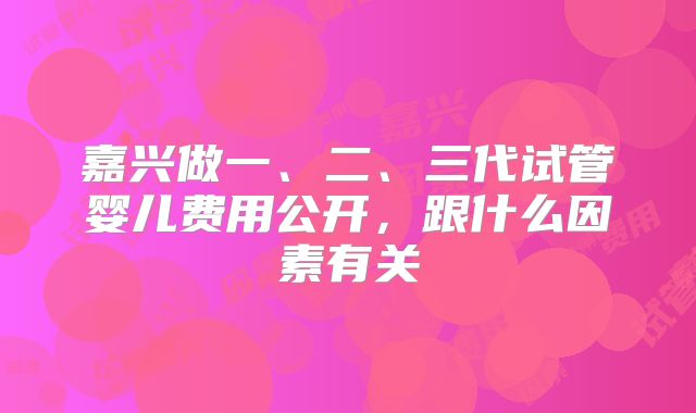 嘉兴做一、二、三代试管婴儿费用公开，跟什么因素有关