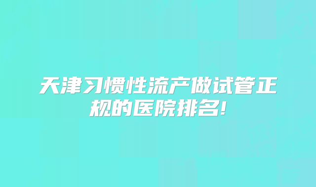 天津习惯性流产做试管正规的医院排名!