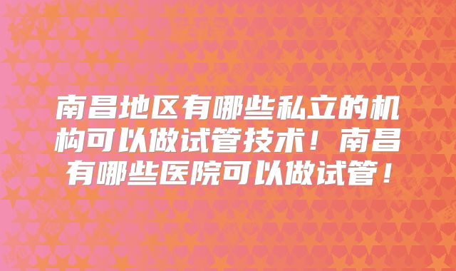 南昌地区有哪些私立的机构可以做试管技术！南昌有哪些医院可以做试管！
