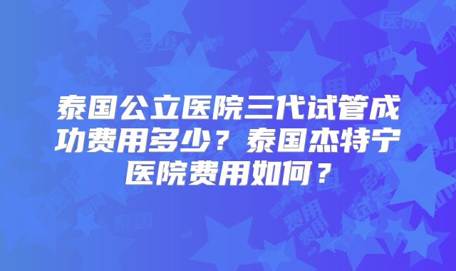 泰国公立医院三代试管成功费用多少？泰国杰特宁医院费用如何？