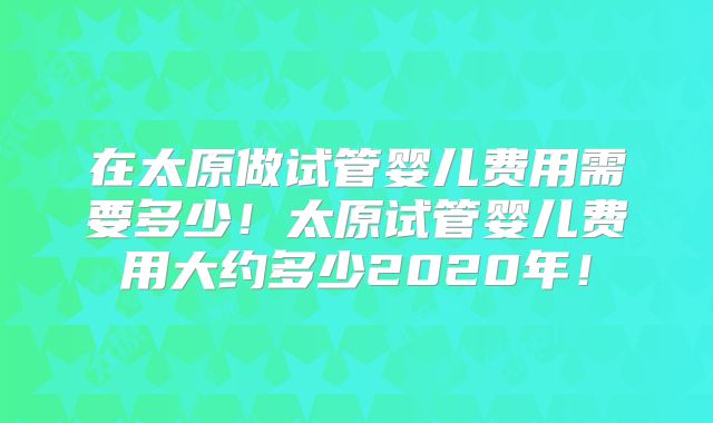 在太原做试管婴儿费用需要多少!太原试管婴儿费用大约多少2020年!
