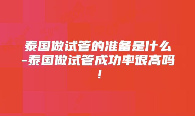 泰国做试管的准备是什么-泰国做试管成功率很高吗！