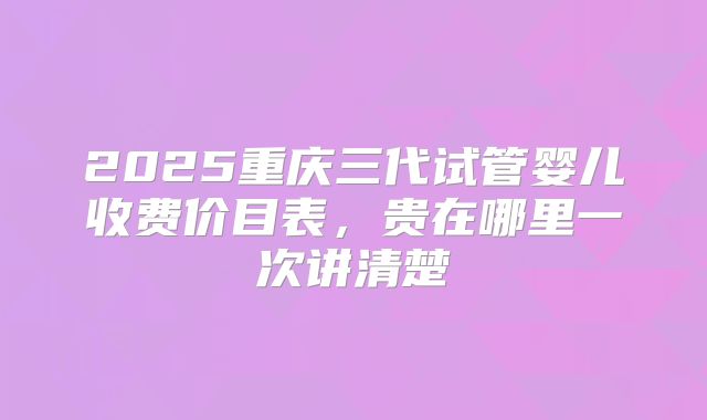 2025重庆三代试管婴儿收费价目表，贵在哪里一次讲清楚