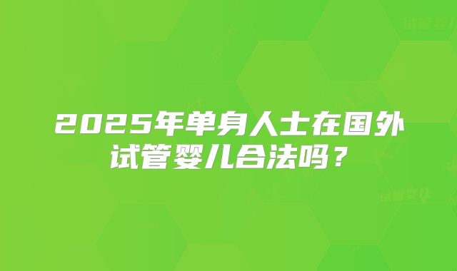 2025年单身人士在国外试管婴儿合法吗?