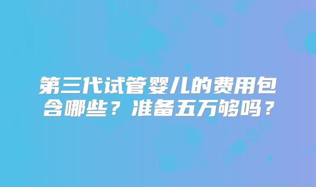 第三代试管婴儿的费用包含哪些？准备五万够吗？