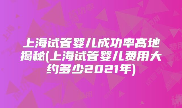 上海试管婴儿成功率高地揭秘(上海试管婴儿费用大约多少2021年)