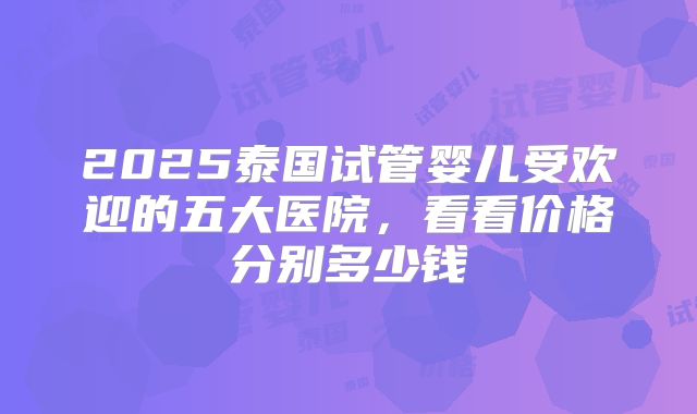 2025泰国试管婴儿受欢迎的五大医院,看看价格分别多少钱