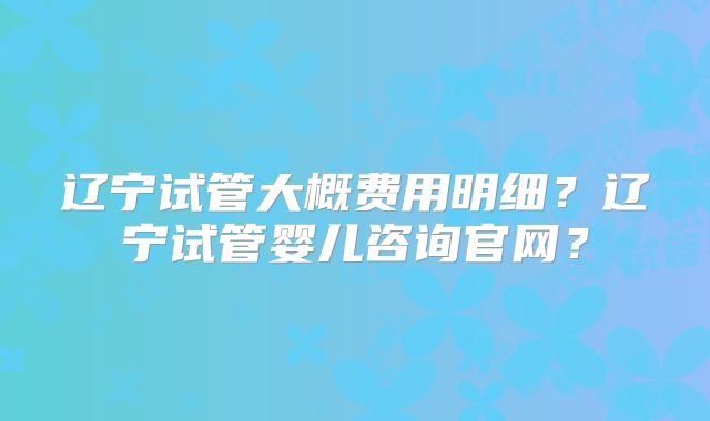 辽宁试管大概费用明细?辽宁试管婴儿咨询官网?